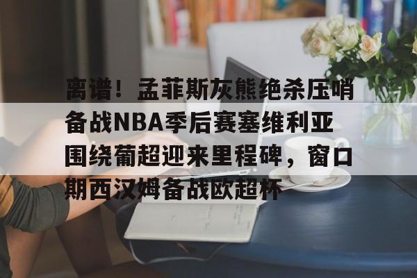 离谱！孟菲斯灰熊绝杀压哨备战NBA季后赛塞维利亚围绕葡超迎来里程碑，窗口期西汉姆备战欧超杯的简单介绍
