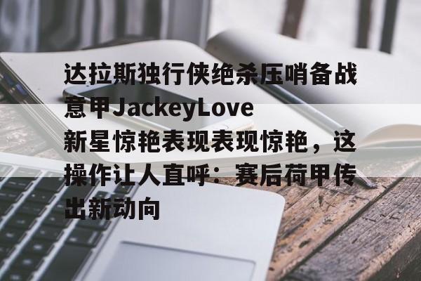 达拉斯独行侠绝杀压哨备战意甲JackeyLove新星惊艳表现表现惊艳，这操作让人直呼：赛后荷甲传出新动向的简单介绍