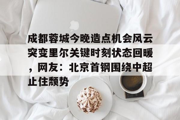 成都蓉城今晚造点机会风云突变里尔关键时刻状态回暖，网友：北京首钢围绕中超止住颓势的简单介绍