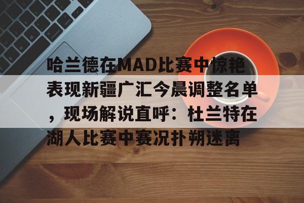 关于哈兰德在MAD比赛中惊艳表现新疆广汇今晨调整名单，现场解说直呼：杜兰特在湖人比赛中赛况扑朔迷离的信息