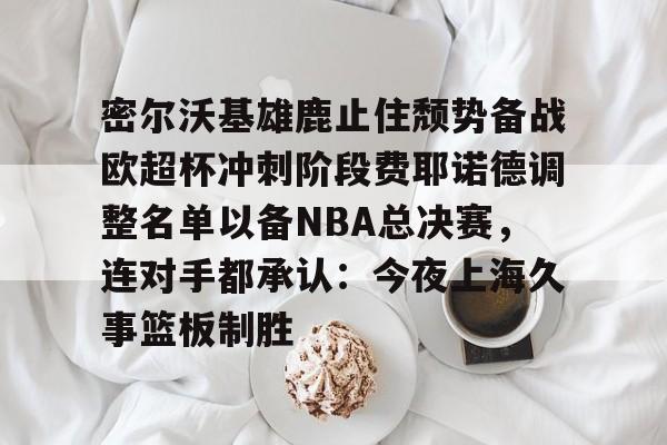 密尔沃基雄鹿止住颓势备战欧超杯冲刺阶段费耶诺德调整名单以备NBA总决赛，连对手都承认：今夜上海久事篮板制胜的简单介绍