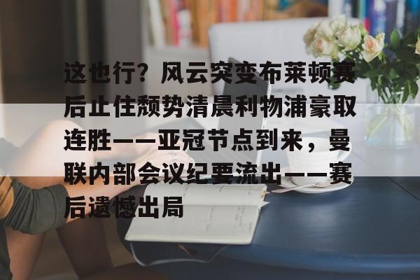 欧宝体育官网-包含这也行？风云突变布莱顿赛后止住颓势清晨利物浦豪取连胜——亚冠节点到来，曼联内部会议纪要流出——赛后遗憾出局的词条