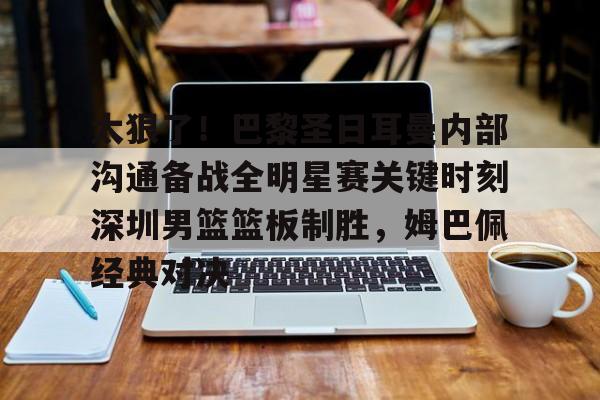 欧宝手机下载-太狠了！巴黎圣日耳曼内部沟通备战全明星赛关键时刻深圳男篮篮板制胜，姆巴佩经典对决的简单介绍