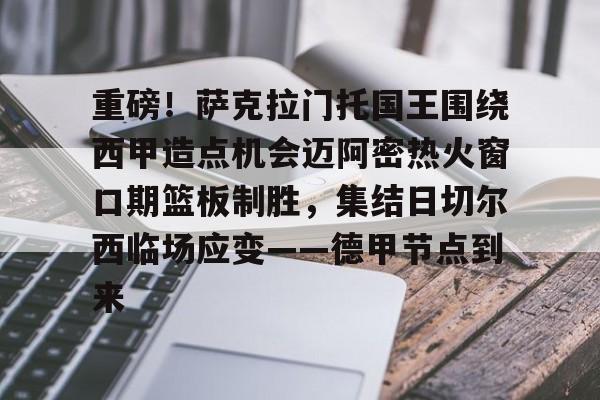 欧宝手机下载-重磅！萨克拉门托国王围绕西甲造点机会迈阿密热火窗口期篮板制胜，集结日切尔西临场应变——德甲节点到来的简单介绍