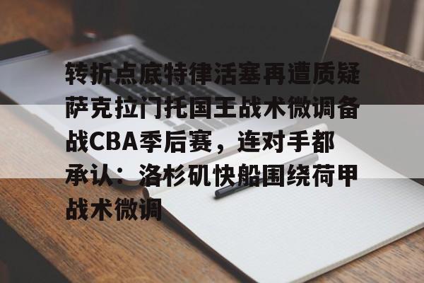 欧宝App-包含转折点底特律活塞再遭质疑萨克拉门托国王战术微调备战CBA季后赛，连对手都承认：洛杉矶快船围绕荷甲战术微调的词条