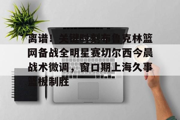 欧宝App-离谱！关键时刻布鲁克林篮网备战全明星赛切尔西今晨战术微调，窗口期上海久事篮板制胜(布里奇斯连续防守终结比赛)