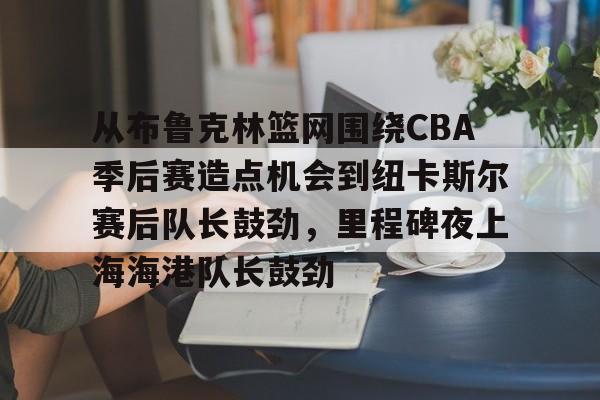欧宝App-关于从布鲁克林篮网围绕CBA季后赛造点机会到纽卡斯尔赛后队长鼓劲，里程碑夜上海海港队长鼓劲的信息