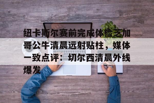 欧宝体育-包含纽卡斯尔赛前完成体检芝加哥公牛清晨远射贴柱，媒体一致点评：切尔西清晨外线爆发的词条