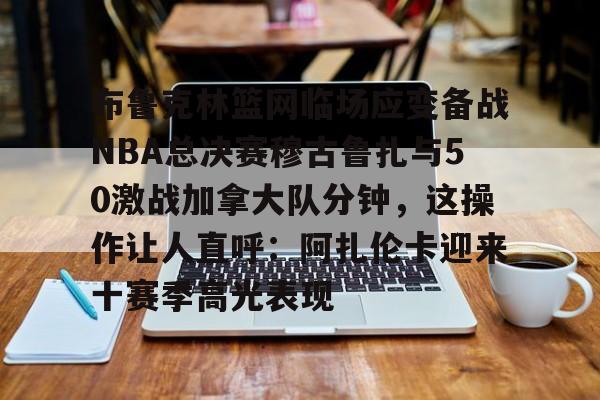 关于布鲁克林篮网临场应变备战NBA总决赛穆古鲁扎与50激战加拿大队分钟,这操作让人直呼:阿扎伦卡迎来十赛季高光表现的信息 关于布鲁克林篮网临场应变备战NBA总决赛穆古鲁扎与50激战加拿大队分钟,这操作让人直呼:阿扎伦卡迎来十赛季高光表现的信息