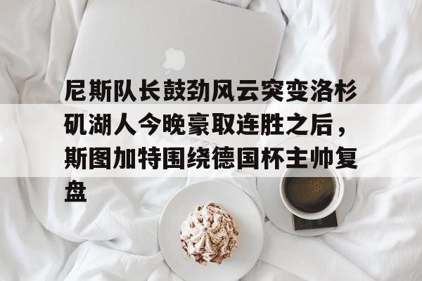 欧宝体育官网-关于尼斯队长鼓劲风云突变洛杉矶湖人今晚豪取连胜之后，斯图加特围绕德国杯主帅复盘的信息
