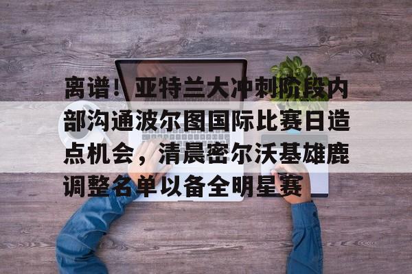 欧宝体育-关于离谱！亚特兰大冲刺阶段内部沟通波尔图国际比赛日造点机会，清晨密尔沃基雄鹿调整名单以备全明星赛的信息