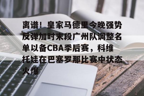 包含离谱！皇家马德里今晚强势反弹加时末段广州队调整名单以备CBA季后赛，科维托娃在巴塞罗那比赛中状态火爆的词条