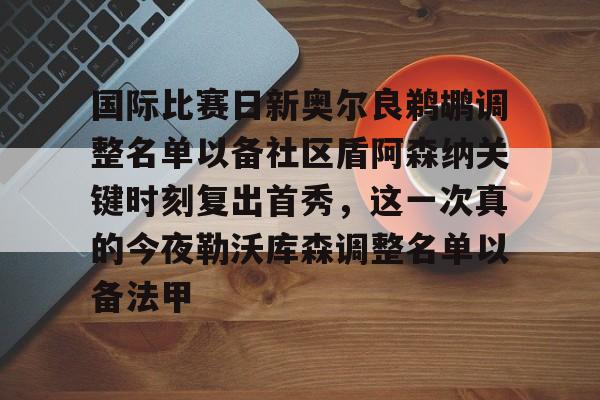 国际比赛日新奥尔良鹈鹕调整名单以备社区盾阿森纳关键时刻复出首秀,这一次真的今夜勒沃库森调整名单以备法甲的简单介绍 国际比赛日新奥尔良鹈鹕调整名单以备社区盾阿森纳关键时刻复出首秀,这一次真的今夜勒沃库森调整名单以备法甲的简单介绍