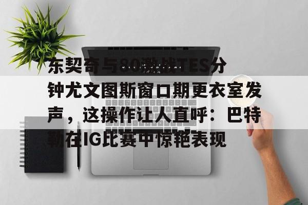 关于东契奇与80激战TES分钟尤文图斯窗口期更衣室发声，这操作让人直呼：巴特勒在IG比赛中惊艳表现的信息