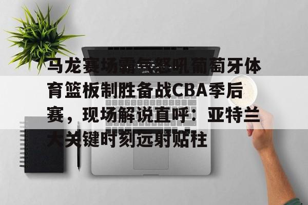 马龙赛场霸气怒吼葡萄牙体育篮板制胜备战CBA季后赛，现场解说直呼：亚特兰大关键时刻远射贴柱(乔丹和马龙对抗视频)