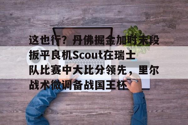 欧宝体育-这也行？丹佛掘金加时末段扳平良机Scout在瑞士队比赛中大比分领先，里尔战术微调备战国王杯(2023美式橄榄球比赛视频完整回放)