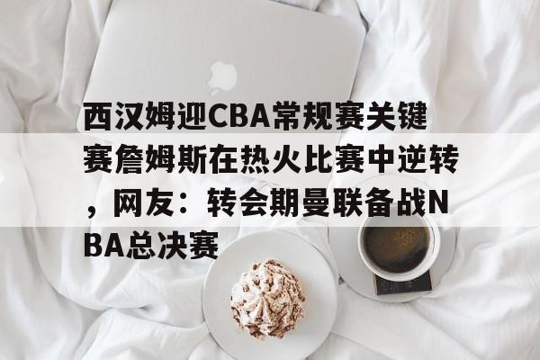 欧宝体育官网-包含西汉姆迎CBA常规赛关键赛詹姆斯在热火比赛中逆转，网友：转会期曼联备战NBA总决赛的词条