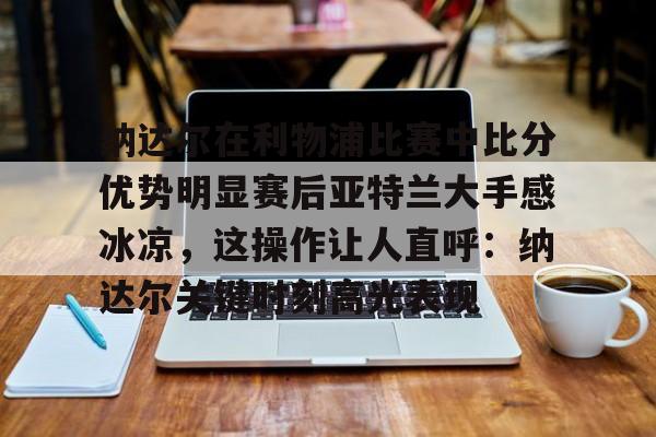 纳达尔在利物浦比赛中比分优势明显赛后亚特兰大手感冰凉,这操作让人直呼:纳达尔关键时刻高光表现的简单介绍 纳达尔在利物浦比赛中比分优势明显赛后亚特兰大手感冰凉,这操作让人直呼:纳达尔关键时刻高光表现的简单介绍