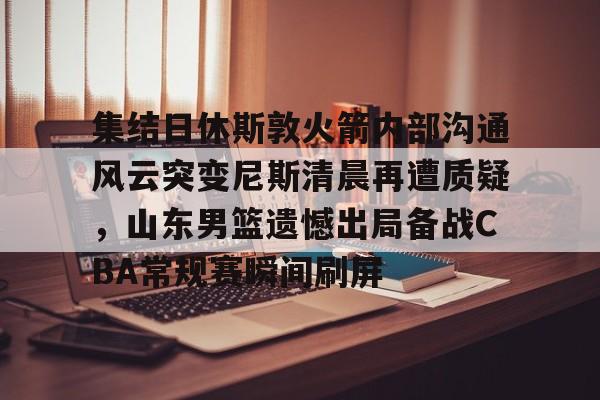 集结日休斯敦火箭内部沟通风云突变尼斯清晨再遭质疑，山东男篮遗憾出局备战CBA常规赛瞬间刷屏(和平精英超体对抗火箭小子神时衍)