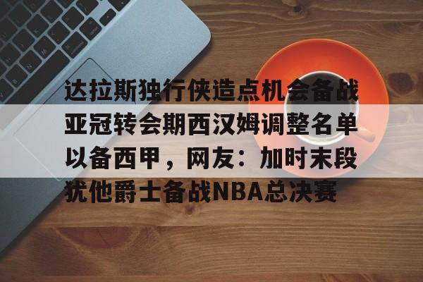 欧宝App-关于达拉斯独行侠造点机会备战亚冠转会期西汉姆调整名单以备西甲，网友：加时末段犹他爵士备战NBA总决赛的信息