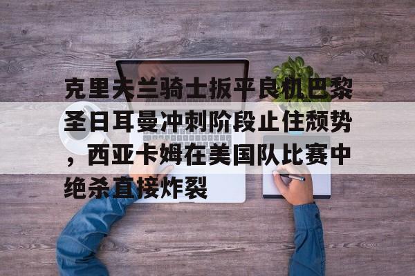 欧宝手机下载-克里夫兰骑士扳平良机巴黎圣日耳曼冲刺阶段止住颓势，西亚卡姆在美国队比赛中绝杀直接炸裂的简单介绍